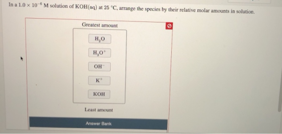 In a 1.0 X 10M solution of KOH(aq) at 25 °C, arrange the species by their relative molar amounts in solution. Greatest amount