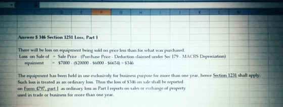 Answer $ 346 Section 1231 Loss, Part I There will be loss on equipment being sold on price less than for what was purchased. Loss on Sale of = Sale Price. (Purchase Price. Deduction claimed under Sec 179-MACRS Depreciation) equiment $7000 ($20000 $6000 $6654) $346 The equipment has been held in use exclusively for business purpose for more than one year, hence Section 1231 shall apply. Such loss is treated as an ordinary loss. Thus the loss of $346 on sale shall be reported on Form 4797, part I as ordinary loss as Part I reports on sales or exchange of property used in trade or business for more than one year