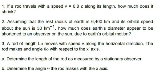 1. If a rod travels with a speed v 0.8 c along its length, how much does it shrink? 2. Assuming that the rest radius of earth is 6,400 km and its orbital speed about the sun is 30 km, how much does earths diameter appear to be shortened to an observer on the sun, due to earths orbital motion? 3. A rod of length Lo moves with speed v along the horizontal direction. The rod makes and angle 0o with respect to the x axis. a. Determine the length of the rod as measured by a stationary observer. b. Determine the angle θ the rod makes with the x axis.