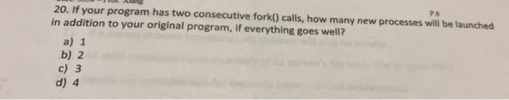 20. If your program has two consecutive fork() calls, how many new processes will be launched in addition to your original pr