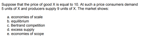 Suppose that the price of good X is equal to 10. At such a price consumers demand 5 units of X and producers supply 9 units of X. The market shows: a. economies of scale b. equilibrium c. Bertrand competition d. excess supply e. economies of scope