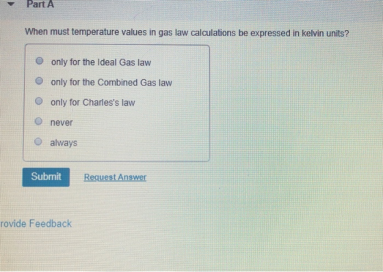 Part A When must temperature values in gas law calculations be expressed in kelvin units? only for the Ideal Gas law only for