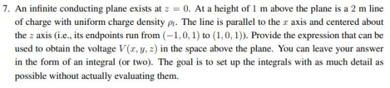 7. An infinite conducting plane exists at 2 = 0. At a height of 1 m above the plane is a 2 m line of charge with uniform char