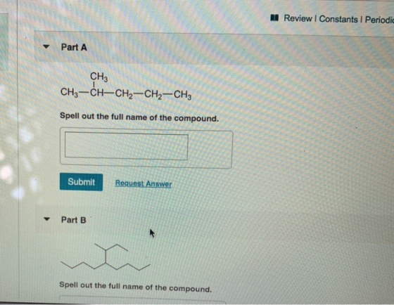 Review Constants Periodic Part A CH3 CH3-CH-CH2-CH2-CH3 Spell out the full name of the compound. Submit Request Answer Part B