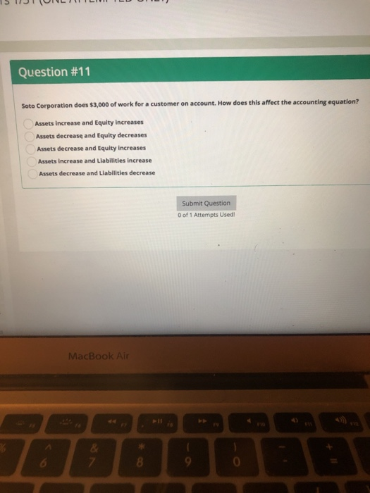 Question #11 Soto Corporation does $3,000 of work for a customer on account. How does this affect the accounting equation? Assets increase and Equity Increases Assets decrease and Equity decreases Assets decrease and Equity increases Assets increase and Liabilities increase Assets decrease and Liabilities decrease Submit Question 0 of 1 Attempts Used MacBook Air 0