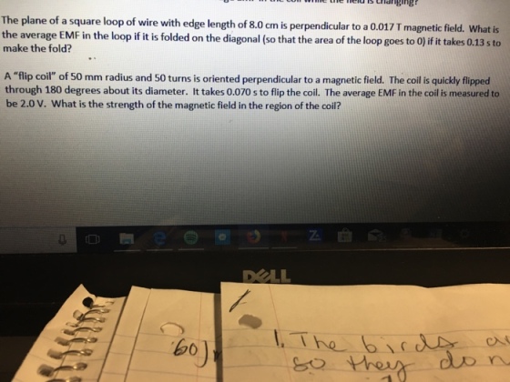 e the eld ls trlanging The plane of a square loop of wire with edge length of 8.0 cm is perpendicular to a 0.017 T magnetic field. What is the average EMF in the loop if it is folded on the diagonal (so thatthe area of the loop goes to Oj ifit takes 0.13 sto make the fold? A flip coil of 50 mm radius and 50 turns is oriented perpendicular to a magnetic field. The coil is quickly flipped through 180 degrees about its diameter. It takes 0.070 s to flip the coil. The average EMF in the coil is measured to be 2.0 V. What is the strength of the magnetic field in the region of the coi? DOLL Shen