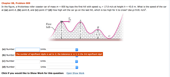 Chapter 08, Problem 009 In the figure, a frictionless roller coaster car of mass m = 830 kg tops the first hill with speed vo = 17.0 m/s at height h = 43.0 m, what is the speed of the car at (a) point A, (b) point B, and (c) point C? (d) How high will the car go on the last hill, which is too high for it to cross? Use g-9.81 m/s2. 0 First hill h/2 (a) Number (b) Number (c) Number (d) Number Click if you would like to Show Work for this question: Units The number of significant digits is set to 3; the tolerance is +/-1 in the 3rd significant digit Units Units Open Show Work