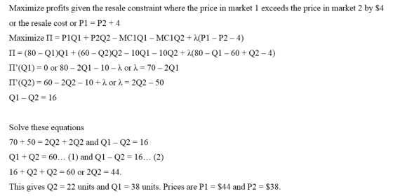 Maximize profits given the resale constraint where the price in market 1 exceeds the price in market 2 by $4 or the resale cost or P1 P2 4 Π (80-QIIQ1+ (60-Q2Q2-10Q1-10Q2+ λ(80-Q1-60 + Q2-4) 「「(Q2) = 60-2Q2-10 + λ or λ=2Q2-50 Q1- Q2 16 Solve these equations 70 + 50 = 2Q2 + 2Q2 and Q1-Q2 = 16 Q1+ Q2 = 60 (1) and Q1-Q2 = 16 (2) 16 + Q2+ Q2 = 60 or 2Q2-44. This gives Q2 22 units and Q1 38 units. Prices are P1 - S44 and P2 $38