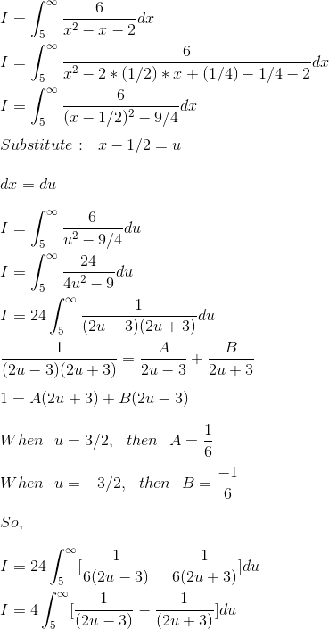 \\ I = \int_{5}^{\infty} \frac{6}{x^2 - x - 2}dx \\ \\ I = \int_{5}^{\infty} \frac{6}{x^2 - 2*(1/2)*x + (1/4) - 1/4 - 2}dx \\ \\ I = \int_{5}^{\infty} \frac{6}{(x- 1/2)^2 - 9/4}dx \\ \\ Substitute: \ \ x - 1/2 = u \\ \\ dx = du \\ \\ I = \int_{5}^{\infty} \frac{6}{u^2 - 9/4}du \\ \\ I = \int_{5}^{\infty} \frac{24}{4u^2 - 9}du \\ \\ I = 24 \int_{5}^{\infty} \frac{1}{(2u - 3)(2u + 3)}du \\ \\ \frac{1}{(2u - 3)(2u + 3)} = \frac{A}{2u - 3} + \frac{B}{2u + 3} \\ \\ 1 = A(2u + 3) + B(2u - 3) \\ \\ When \ \ u = 3/2, \ \ then \ \ A = \frac{1}{6} \\ \\ When \ \ u = -3/2, \ \ then \ \ B = \frac{-1}{6} \\ \\ So, \\ \\ I = 24 \int_{5}^{\infty} [\frac{1}{6(2u - 3)} - \frac{1}{6(2u + 3)}]du \\ \\ I = 4 \int_{5}^{\infty} [\frac{1}{(2u - 3)} - \frac{1}{(2u + 3)}]du \\
