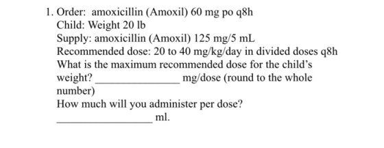 1. Order: amoxicillin (Amoxil) 60 mg po q8h Child: Weight 20 lb Supply: amoxicillin (Amoxil) 125 mg/5 mL Recommended dose: 20