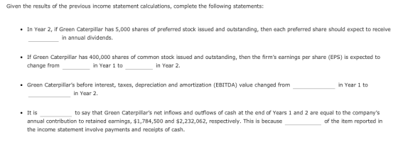 Given the results of the previous income statement calculations,complete the following statements: In Year 2, if Green Caterpillar has 5,000 shares of preferred stock issued and outstanding, then each preferred share should expect to receive in annual dividends. If Green Caterpillar has 400,000 shares of common stock issued and outstanding, then the firms earnings per share (EPS) is expected to change from_ in Year 1 to in Year 2 Green Caterpillars before interest, taxes, depreciation and amortization (EBITDA) value changed from in Year 1 to in Year 2 It is to say that Green Caterpillars net inflows and outflows of cash at the end of Years 1 and 2 are equal to the companys annual contribution to retained earnings, $1,784,500 and $2,232,062, respectively. This is because the income statement involve payments and receipts of cash. of the item reported in