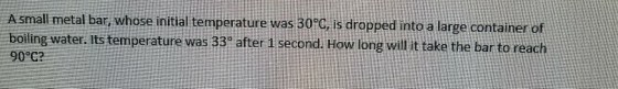 A small metal bar, whose initial temperature was 30°C, is dropped into a large container of boiling water. Its temperature wa