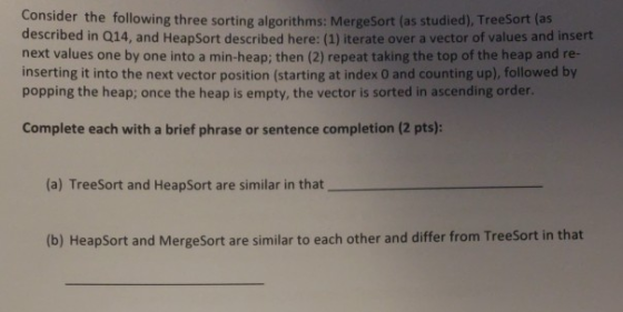 Consider the following three sorting algorithms: MergeSort (as studied), TreeSort (as described in Q14, and HeapSort described here: (1) iterate over a vector of values and insert next values one by one into a min-heap; then (2) repeat taking the top of the heap and re- inserting it into the next vector position (starting at index 0 and counting up), followed by popping the heap; once the heap is empty, the vector is sorted in ascending order. Complete each with a brief phrase or sentence completion (2 pts): (a) TreeSort and HeapSort are similar in that (b) HeapSort and MergeSort are similar to each other and differ from TreeSort in that