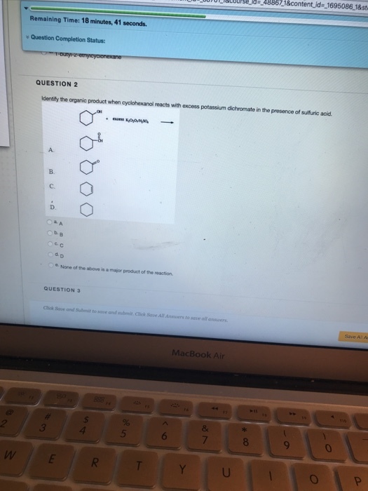 Sor o Eiacourse_1d .288673 &content,id=-1695086-1&st Remaining Time: 18 minutes, 41 seconds Question Completion Status: QUESTION 2 dentily the organic product when ayolohexanol reacts with excess potassium dichromate in the presence of sulfuric acid A. O B. C. e c ?e. None of the above is a major product of the reaction QUESTION 3 Cliok Save and Submit to sove and subnlt Click Save All Aners to save all onsuwers MacBook Air