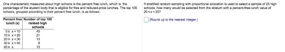 One characteristic measured about high schools is the percent ree lunch, which is the percentage of the student body that is eligible for free and reduced-price lunches. The top 100schools, how many would be selected from the stratum with a percent-free-lunch value of schools, grouped according to their percent free lunch, is as follows. If stratified random sampling with proportional allocation is used to select a sample of 25 high 20s x <30? Percent free Number of top 100 (Round up to the nearest integer.) lunch (x) ranked high schools 45 21 13 10 х<20 20s x s 30 40s x 13