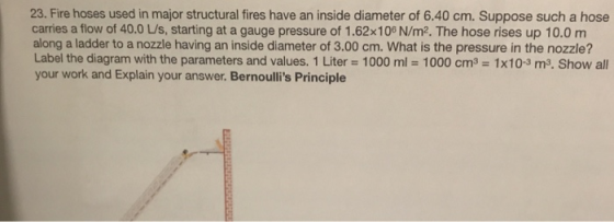 23. Fire hoses used in major structural fires have an inside diameter of 6.40 cm. Suppose such a hose carries a flow of 40.0 L/s, starting at a gauge pressure of 1.62x100 N/m2. The hose rises up 10.0 m along a ladder to a nozzle having an inside diameter of 3.00 cm. What is the pressure in the nozzle? Label the diagram with the parameters and values. 1 Liter = 1000 ml = 1000 cm3-1 x 10-3 m3. Show all your work and Explain your answer. Bernoullis Principle