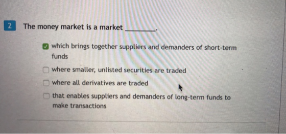2 The money market is a market which brings together suppliers and demanders of short-term funds where smaller, unlisted securities are traded O where all derivatives are traded that enables suppliers and demanders of long-term funds to make transactions