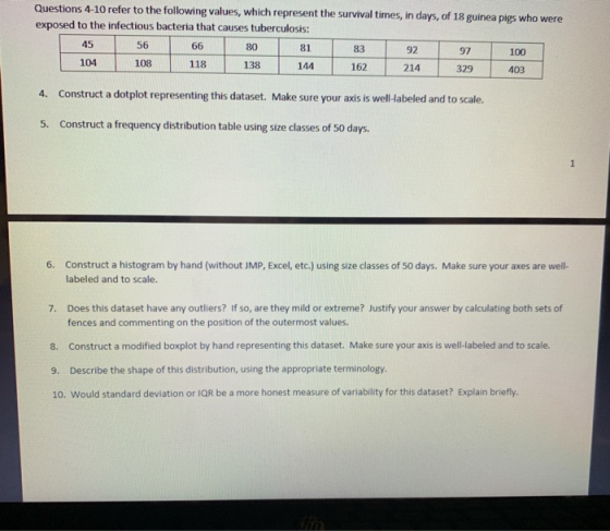 4-10 refer to the following values, which represent the survival times, in days, of 18 guinea pigs who were Questions exposed to the infectious bacteria that causes tuberculosis: 81 144 45 56 80 83 92 97 100 104 108 118 138 162 214 329 403 4. Construct a dotplot representing this dataset. Make sure your axis is well-labeled and to scale. 5. Construct a frequency distribution table using size classes of 50 days. Construct a histogram by hand (without JMP, Excel, etc.) using size classes of 50 days. Make sure your axes are well- labeled and to scale. 6. Does this dataset have any outliers? If so, are they mild or extreme? Justify your answer by calculating both sets of fences and commenting on the position of the outermost values 7. 8. Construct a modified boxplot by hand representing this dataset. Make sure your axis is well-labeled and to scale. 9. Describe the shape of this distribution, using the appropriate terminology. 10. Would standard deviation or IQR be a more honest measure of variability for this dataset? Explain briefly.