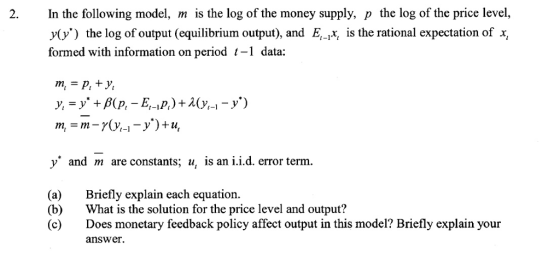 2. In the following model, m is the log of the money supply, p the log of the price level, y(y) the log of output (equilibrium output), and E, is the rational expectation of x formed with information on period t-1 data: y and m are constants; u, is an i.i.d. error term. (a) Briefly explain each equation. (b) hat is the solution for the price level and output? (c) Does monetary feedback policy affect output in this model? Briefly explain your answer.