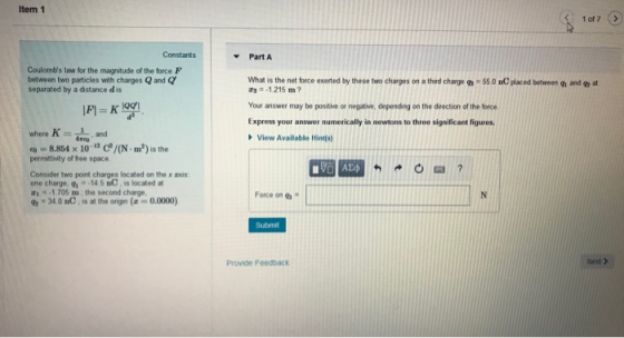 Item 1 1 of7 > Constants Part A Coulombs law for the magnitude of the force F between two particles with charges Q and Q separated by a distance d is What is the net force exerted by these s chare o+$5.0 C placed betiwen a and o at 1215 m? Your answer may be positive or negatie, depending on the direction of the force Express your answer numerically in newtons to three significant figures where K and sED View Available Hints) 8.854 x 10- C/(N m2) is the permitthnity of free space Consider two point charges located on the x axis one charge, 14.5 BC, is located at -1.705 m the second charge, 俶-34 0 nC , is at the orign (z-0.0000) Force on Submit Provide Feedback Ned >