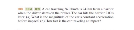 •33 SSM LW A car traveling 56.0 km/h is 24.0 m from a barrier when the driver slams on the brakes. The car hits the barrier 2