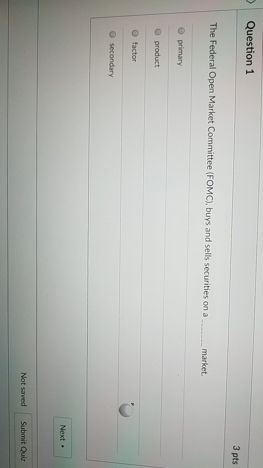 Question 1 3 pts The Federal Open Market Committee (FOMC), buys and sells securities on a market. O primary O product O factor O secondary Next Not saved Submit Quiz