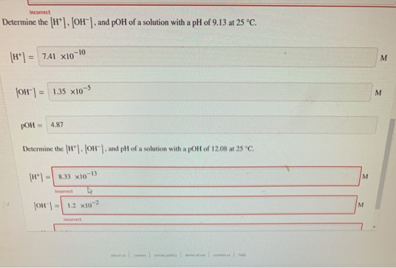 Incorrect Determine the (H+). [OH-], and pOH of a solution with a pH of 9.13 at 25 °C. 7.41 x10-10 M [OH-] = 1.35 x10-5 M pOH