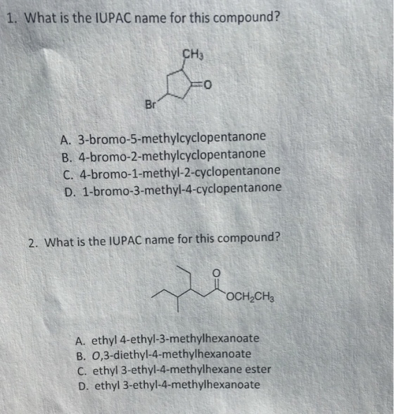 1. What is the IUPAC name for this compound? CH 3 0 Br A. 3-bromo-5-methylcyclopentanone B. 4-bromo-2-methylcyclopentanone C. 4-bromo-1-methyl-2-cyclopentanone D. 1-bromo-3-methyl-4-cyclopentanone 2. What is the IUPAC name for this compound? OCH2CH3 A. ethyl 4-ethyl-3-methylhexanoate B. 0,3-diethyl-4-methylhexanoate C. ethyl 3-ethyl-4-methylhexane ester D. ethyl 3-ethyl-4-methylhexanoate