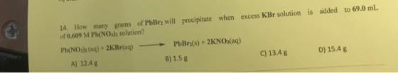excess KBr solution is added to 69.0 mL 14. How many grams of PbBr2 will precipitate when of 0.609 M Pb(NO); solution? Pb(NO)