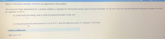 Refer to Interactive Solution 19.45 for one approach to this problem The electronic flash attachment for a camera contains a capacitor for storing the energy used to produce the lash. In one such unit, the potential difference between the plates of an soo uF capacitor is 275 v e) Determine the nrgy that is used to produce the flash in this unit. that the flash lasts for 4.15 x 103 s, find the effective power or wattage of the flash. Additional Materials L Section 195