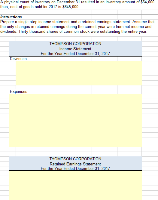 A physical count of inventory on December 31 resulted in an inventory amount of $64,000; thus, cost of goods sold for 2017 is $645,000 Instructions Prepare a single-step income statement and a retained earnings statement. Assume that the only changes in retained earnings during the current year were from net income and dividends. Thirty thousand shares of common stock were outstanding the entire year THOMPSON CORPORATION Income Statement For the Year Ended December 31, 2017 Revenues Expenses THOMPSON CORPORATION Retained Earnings Statement For the Year Ended December 31, 2017