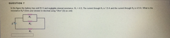 QUESTION 7 in the figure the battery has enf25 V and ne resistance R? (Give your answer in g ble internal resistance. R.-4 Ω. The current through Rs 1.9 A and the current through Rys 4 9 A what is the decimal using Ohm (0) as unit)