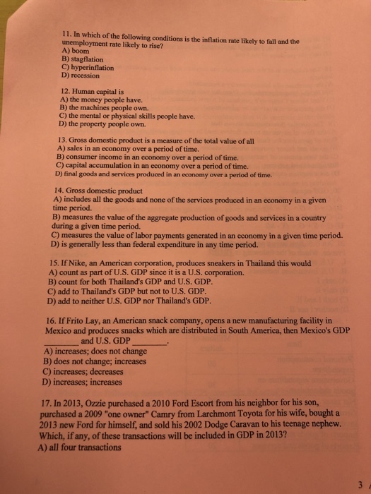11. In which of the following conditions is the inflation rate likely to fall and the unemployment rate likely to rise? A) boom B) stagflation C) hyperinflation D) recession 12. Human capital is A) the money people have. B) the machines people own. C) the mental or physical skills people have. D) the property people own. 13. Gross domestic product is a measure of the total value of all A) sales in an economy over a period of time. B) consumer income in an economy over a period of time. C) capital accumulation in an economy over a period of time. D) final goods and services produced in an economy over a period of time. 14. Gross domestic product A) includes all the goods and none of the services produced in an economy in a given time period. B) measures the value of the aggregate production of goods and services in a country during a given time period. C) measures the value of labor payments generated in an economy in a given time period. D) is generally less than federal expenditure in any time period. 15. If Nike, an American corporation, produces sneakers in Thailand this would A) count as part of U.S. GDP since it is a U.S. corporation. B) count for both Thailands GDP and U.S. GDP. C) add to Thailands GDP but not to U.S. GDP. D) add to neither U.S. GDP nor Thailands GDP 16. If Frito Lay, an American snack company, opens a new manufacturing facility in Mexico and produces snacks which are distributed in South America, then Mexicos GDP and U.S. GDP A) increases; does not change B) does not change; increases C) increases; decreases D) increases; increases 17. In 2013, Ozzie purchased a 2010 Ford Escort from his neighbor for his son, purchased a 2009 one owner Camry from Larchmont Toyota for his wife, bought a 2013 new Ford for himself, and sold his 2002 Dodge Caravan to his teenage nephew. Which, if any, of these transactions will be included in GDP in 2013? A) all four transactions