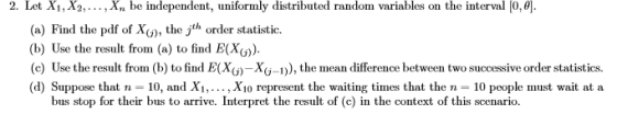 2. Let Xi, X2,...,Xn be independent, uniformly distributed random variables on the interval 0,e (a) Find the pdf of X(), the jth order statistic. b) Use the result from (a) to find E(X)). the mean difference between two successive order statistics (d) Suppose that n- 10, and X.. , Xio represent the waiting times that the n 10 people must wait at a bus stop for their bus to arrive. Interpret the result of (c) in the context of this scenario.