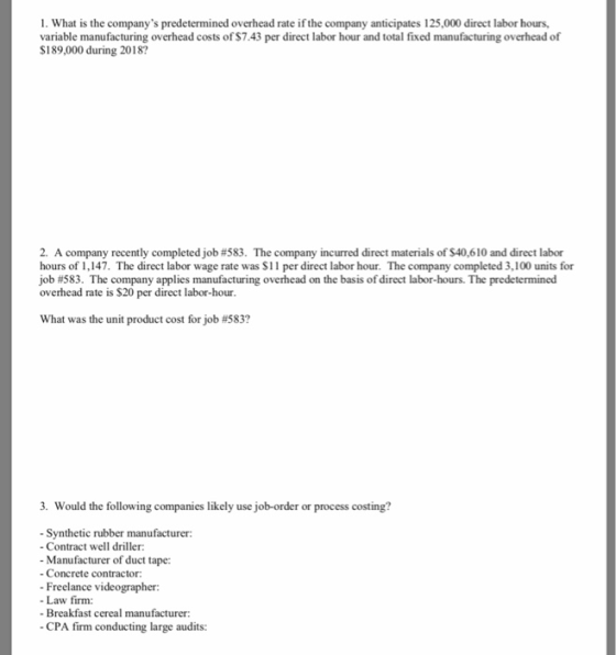 1. What is the companys predetermined overhead rate if the company anticipates 125,000 direct labor hours, variable manufacturing overhead costs of $7.43 per direct labor hour and total fixed manufacturing overhead of S189,000 during 2018? S189000 during 2013 overed st of 7.A8 per direr lab 2. A com pany recently completed job #583. The company incurred direct materials of S40610 and direct labor hours of 1,147. The direct labor wage rate was $11 per direct labor hour. The company completed 3,100 units for Job #583 The company applies manufacturing overhead on the basis ofdirect labor hours. The predetermined overhead rate is $20 per direct labor-hour. What was the unit product cost for job #583? 3. Would the following companies likely use job-order or process costing? Synthetic rubber manufacturer: Contract well driller - Manufacturer of duct tape: - Concrete contractor: Freelance videographer Law firm: Breakfast cereal manufacturer CPA firm conducting large audits: