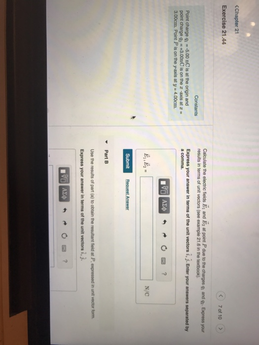 (Chapter 21 Exercise 21.44 7 of 10 Calculate the electric flelds Ei and E2 at point P due to the charges q and ga. Express your results in terms of unit vectors (see example 21.6 in the textbook). Constants Point charge qu -5.00 nC is at the origin and point charge g2 +3.00nC is on the z -axis at z 3.00cm. Point P is on the y-axis at y 4.00cm. Express your answer in terms of the unit vectors i, j. Enter your answers separated by a comma N/C Part B Use the results of part (a) to obtain the resultant field at P., expressed in unit vector form. i.3.