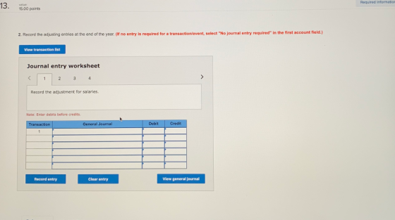 Required informatio 13. 15,00 points 2. Record the adjusting entries at the end of the year. (If no entry is required for a transaction/event, select No journal entry required in the first account field.) View transaction list Journal entry worksheet Record the adjustment for salaries. Note: Enter debits before credits. Transaction General Journal Debit Credit Record entry Clear entry View general journal