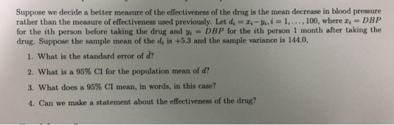 Suppose we decide a better measure of the effectiveness of the drug is the mean decrease in blood pressure rather than the measure of effectiveness used previously. Let d i-yi,i 1,.., 100, where z DBP for the ith person before taking the drug and y DBP for the ith person 1 month after taking the drug. Suppose the sample mean of the di is +5.3 and the sample variance is 144.0 1. What is the standard error of d? 2, what is a 95% CI for the population mean of d? 3, what does a 95% CI mean, in words, in this case? 4. Can we make a statement about the effectiveness of the drug?