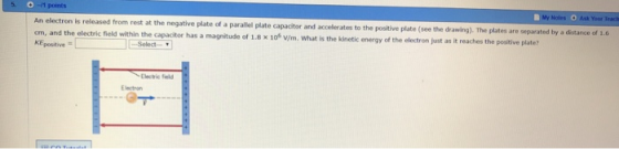 Noles O Ask Your on is released from rest at the negative plate of a parallel plate capacitor and accelerates to the positive plate (see the drawing) The plates are separated by a distance of 1.6 cm, and the electric field within the capacitor has a magnitude of 1.8 x 106 KEpositive of 1.8 x 106 v/m. What is the kinetic energy of the electron just as it reaches the positive plate? Electric field E lectron