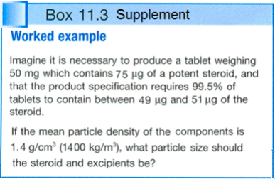 Box 11.3 Supplement Worked example Imagine it is necessary to produce a tablet weighing 50 mg which contains 75 μg of a potent steroid, and that the product specification requires 99.5% of tablets to contain between 49 ug and 51 ug of the steroid. If the mean particle density of the components is .4 g/cm (1400 kg/m2), what particle size should the steroid and excipients be?