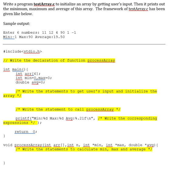 Write a program testArray.c to initialize an array by getting users input. Then it prints out the minimum, maximum and average of this array. The framework of testArrav.c has been given like below Sample output: Enter 6 numbers: 11 12 4 90 1-1 Min:-1 Max:90 Average:19.50 #include<stdio.h> // Write the declaration of function processArray int main) I int arrI6]i int min-0,max-0 double avg=0; * Write the statements to get users input and initialize the array zt-Write the statement to call processAr ray print f (Min : %d Max : %d Avg :8.21f\n, /* Write the corresponding expressions / return Qi void processArray(int arr [],int n, int * Write the statements to calculate min, max and average/ min, intmax, double avg){