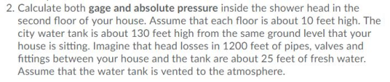 2. Calculate both gage and absolute pressure inside the shower head in the second floor of your house. Assume that each floor is about 10 feet high. The city water tank is about 130 feet high from the same ground level that your house is sitting. Imagine that head losses in 1200 feet of pipes, valves and fittings between your house and the tank are about 25 feet of fresh water. Assume that the water tank is vented to the atmosphere.