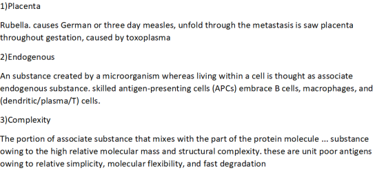 1)Placenta Rubella. causes German or three day measles, unfold through the metastasis is saw placenta throughout gestation, caused by toxoplasma 2)Endogenous An substance created by a microorganism whereas living within a cell is thought as associate endogenous substance. skilled antigen-presenting cells (APCs) embrace B cells, macrophages, and (dendritic/plasma/T) cells. 3)Complexity The portion of associate substance that mixes with the part of the protein molecule substance owing to the high relative molecular mass and structural complexity. these are unit poor antigens owing to relative simplicity, molecular flexibility, and fast degradation