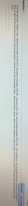 10 points Save Answe Question 1 Over the last year, Calood Corp. reported net sales of $25.813, accounts receivable of $2,961