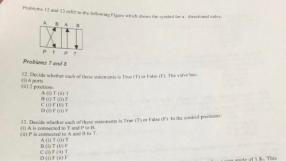Problems 12 and 13 refer to the following Figure which shows the sy A B A B Problems 7 and 12. Decide whether each of these statements is True (T) or False (F). The valve has (1) 4 ports (ii) 2 positions A () T (ii) T B O T (ii)IF C (O) F (ii) T D O) F (ii) F 13. Decide whether each of these statements is True (CT) or False (F), In the control positions: (i) A is connected to T and P to B. (ii) P is connected to A and B to T A (i) T (ii) T B (Ü) T (ii) F C (i) F (ii)T DO) F ()F ctan anele of 1.8. This
