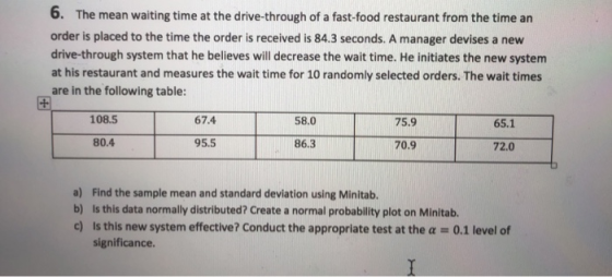 6. The mean waiting time at the drive-through of a fast-food restaurant from the time an order is placed to the time the order is received is 84.3 seconds. A manager devises a new drive-through system that he believes will decrease the wait time. He initiates the new system at his restaurant and measures the wait time for 10 randomly selected orders. The wait times are in the following table: 108.5 67.4 58.0 75.9 65.1 80.4 95.5 86.3 70.9 72.0 a) Find the sample mean and standard deviation using Minitab. b) Is this data normally distributed? Create a normal probability plot on Minitab. c) is this new system effective? Conduct the approprlate test at the a 0.1 level of significance.
