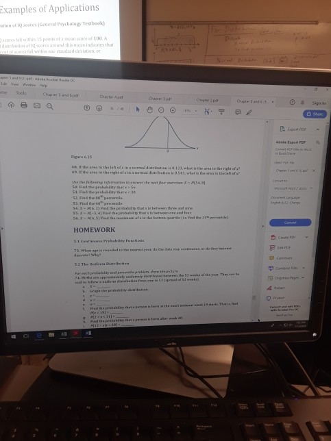 Examples of Applications ton of 1Q scores Ceneral Psychology Testboolk scones tall ithin 15 points of score of 100 distrbution of scores around this mean indicates tha standad deviationo Chaste Apet Chapter 3pdt 4ล. t, the area to the lef, or in. narmul diatribation is 12.wh. hthe area toth, right ofa? t0 lf the area to the right of s in a nannl distrten b0 543,what s the area ta the left of s? prababíity hat 51. Find the prelabty that< 30 52 Fiad the Bo percenca 60P percencle. he probabilty th HOMEWORK