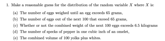 1. Make a reasonable guess for the distribution of the random variable X where X is: (a) The number of eggs weighed until an egg exceeds 65 grams, (b) The number of eggs out of the next 100 that exceed 65 grams, c) Whether or not the combined weight of the next 100 eggs exceeds 6.5 kilograms (d) The number of specks of pepper in one cubic inch of an omelet, (e) The combined volume of 100 yolks plus whites.
