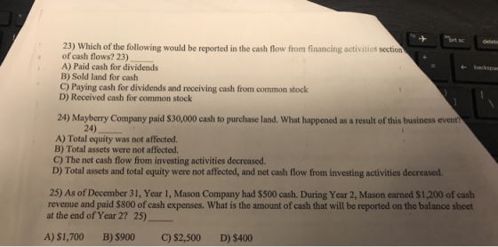 delete 23) Which of the following would be reported in the cash flow from financing activities section of cash flows? 23) A) Paid cash for dividends backspac B) Sold land for cash C) Paying cash for dividends and receiving cash from common stock D) Received cash for common stock 24) Mayberry Company paid $30,000 cash to purchase land. What happened as a result of this business event 24) A) Total equity was not affected. B) Total assets were not affected. C) The net cash flow from investing activities decreased. D) Total assets and total equity were not affected, and net cash flow from investing activities decreased. 25) As of December 31, Year 1, Mason Company had $500 cash. During Year 2, Mason earned $1,200 of cash revenue and paid $800 of cash expenses. What is the amount of cash that will be reported on the balance sheet at the end of Year 2? 25) A) $1,700B) $900 C) $2,500 D) $400