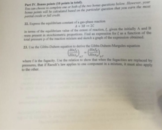 Part IV.Bonas points (10 points in total) You can choose to complete one or both of the two bous questions below Howewer, your bones points wil be calclatd hased on the particular question that yow earn the most partial credit or full credi 22. Express the equilibrium constant of a gas-phase reaction in terms of the quilibrium value of the extent of reaction, &. given the initially A and B were present in stoichiometric proportions. Find an expression for as a function of the total pressure p of the reaction misture and sketch a graph of the expression obtained 23. Use the Gibbs-Duhem equation to derive the G equation dlnf atnfa lnxa where f is the fugacity. Use the relation to show that when the fugacities are replaced by pressures, that if Raoults law applies to one component in a misture, it must also apply to the other